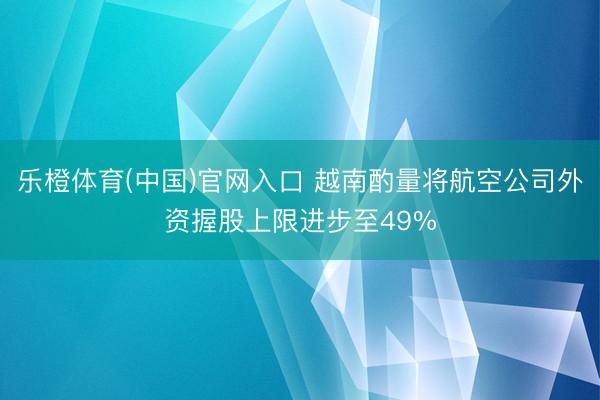 乐橙体育(中国)官网入口 越南酌量将航空公司外资握股上限进步至49%