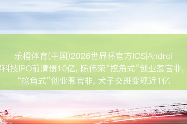 乐橙体育(中国)2026世界杯官方IOS|Android手机app下载 微容科技IPO前清债10亿， 陈伟荣“挖角式”创业惹官非， 犬子交班变现近1亿