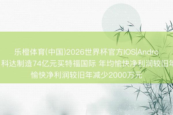 乐橙体育(中国)2026世界杯官方IOS|Android手机app下载 科达制造74亿元买特福国际 年均愉快净利润较旧年减少2000万元