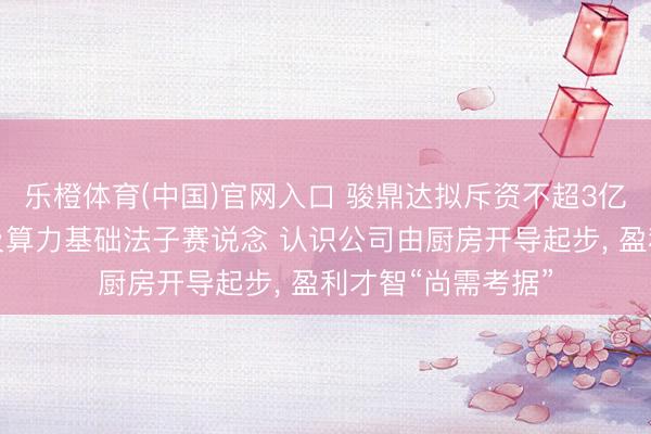乐橙体育(中国)官网入口 骏鼎达拟斥资不超3亿元加快切入液冷及算力基础法子赛说念 认识公司由厨房开导起步， 盈利才智“尚需考据”