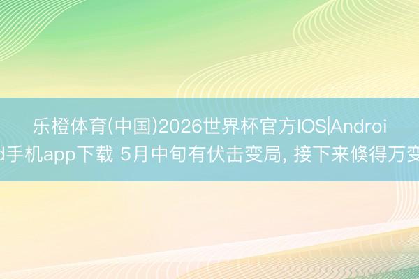 乐橙体育(中国)2026世界杯官方IOS|Android手机app下载 5月中旬有伏击变局， 接下来倏得万变