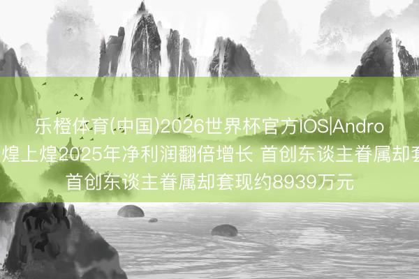 乐橙体育(中国)2026世界杯官方IOS|Android手机app下载 煌上煌2025年净利润翻倍增长 首创东谈主眷属却套现约8939万元