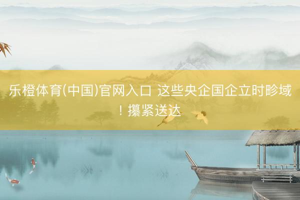 乐橙体育(中国)官网入口 这些央企国企立时畛域! 攥紧送达