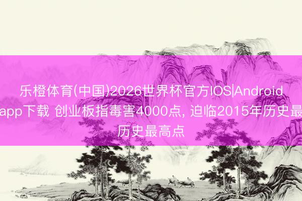 乐橙体育(中国)2026世界杯官方IOS|Android手机app下载 创业板指毒害4000点， 迫临2015年历史最高点