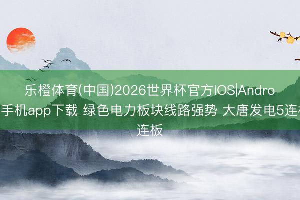 乐橙体育(中国)2026世界杯官方IOS|Android手机app下载 绿色电力板块线路强势 大唐发电5连板
