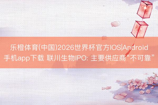 乐橙体育(中国)2026世界杯官方IOS|Android手机app下载 联川生物IPO: 主要供应商“不可靠”