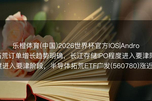 乐橙体育(中国)2026世界杯官方IOS|Android手机app下载 先进封装拓荒订单增长趋势明确，长江存储IPO程度进入要津阶段，半导体拓荒ETF广发(560780)涨近3%冲击3连涨