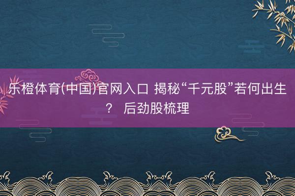 乐橙体育(中国)官网入口 揭秘“千元股”若何出生？ 后劲股梳理