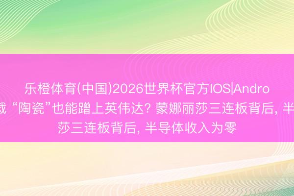 乐橙体育(中国)2026世界杯官方IOS|Android手机app下载 “陶瓷”也能蹭上英伟达? 蒙娜丽莎三连板背后， 半导体收入为零