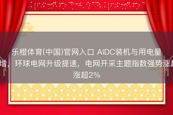乐橙体育(中国)官网入口 AIDC装机与用电量双高增，环球电网升级提速，电网开采主题指数强势涨超2%