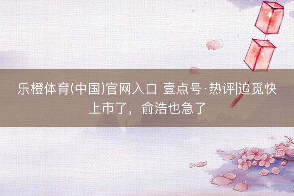 乐橙体育(中国)官网入口 壹点号·热评|追觅快上市了，俞浩也急了