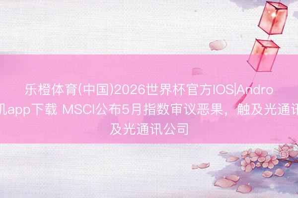 乐橙体育(中国)2026世界杯官方IOS|Android手机app下载 MSCI公布5月指数审议恶果，触及光通讯公司