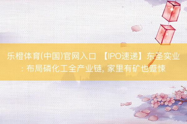 乐橙体育(中国)官网入口 【IPO速递】东圣实业: 布局磷化工全产业链， 家里有矿也蹙悚