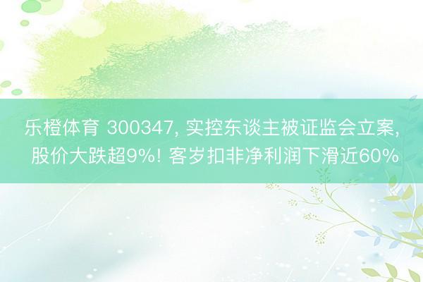 乐橙体育 300347， 实控东谈主被证监会立案， 股价大跌超9%! 客岁扣非净利润下滑近60%