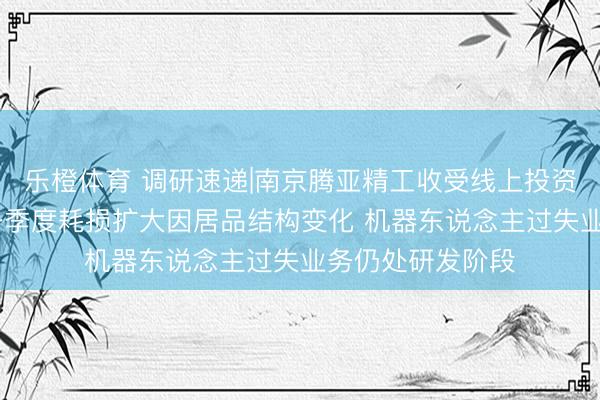 乐橙体育 调研速递|南京腾亚精工收受线上投资者功绩讲解会 一季度耗损扩大因居品结构变化 机器东说念主过失业务仍处研发阶段