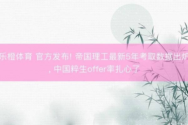 乐橙体育 官方发布! 帝国理工最新5年考取数据出炉， 中国粹生offer率扎心了