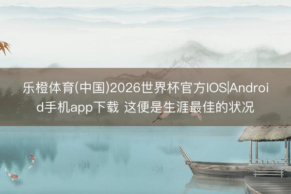 乐橙体育(中国)2026世界杯官方IOS|Android手机app下载 这便是生涯最佳的状况