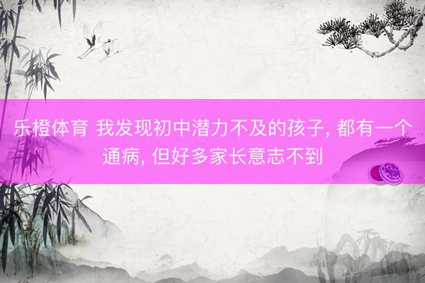 乐橙体育 我发现初中潜力不及的孩子， 都有一个通病， 但好多家长意志不到