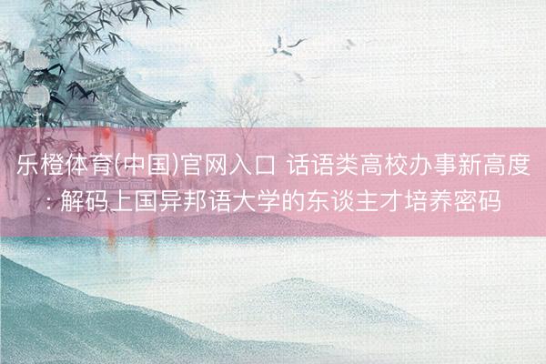 乐橙体育(中国)官网入口 话语类高校办事新高度: 解码上国异邦语大学的东谈主才培养密码