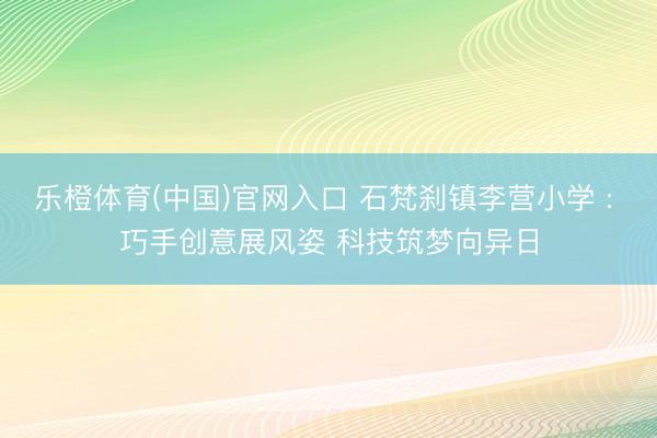 乐橙体育(中国)官网入口 石梵刹镇李营小学 : 巧手创意展风姿 科技筑梦向异日