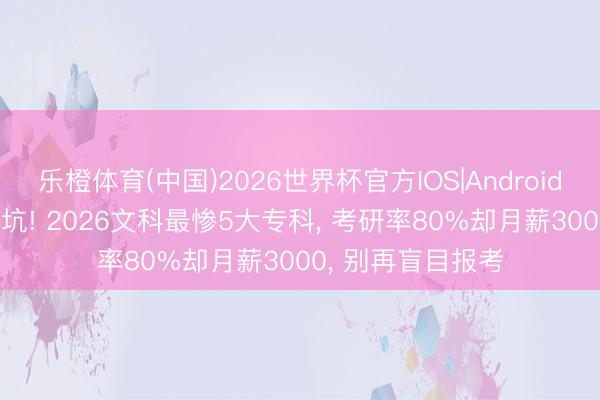 乐橙体育(中国)2026世界杯官方IOS|Android手机app下载 避坑! 2026文科最惨5大专科， 考研率80%却月薪3000， 别再盲目报考