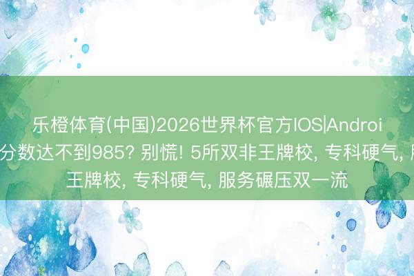 乐橙体育(中国)2026世界杯官方IOS|Android手机app下载 分数达不到985? 别慌! 5所双非王牌校， 专科硬气， 服务碾压双一流