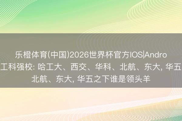 乐橙体育(中国)2026世界杯官方IOS|Android手机app下载 工科强校: 哈工大、西交、华科、北航、东大， 华五之下谁是领头羊
