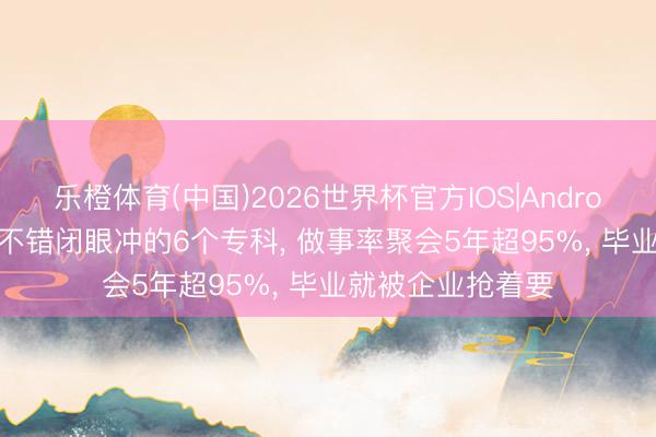 乐橙体育(中国)2026世界杯官方IOS|Android手机app下载 不错闭眼冲的6个专科， 做事率聚会5年超95%， 毕业就被企业抢着要