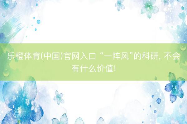 乐橙体育(中国)官网入口 “一阵风”的科研， 不会有什么价值!