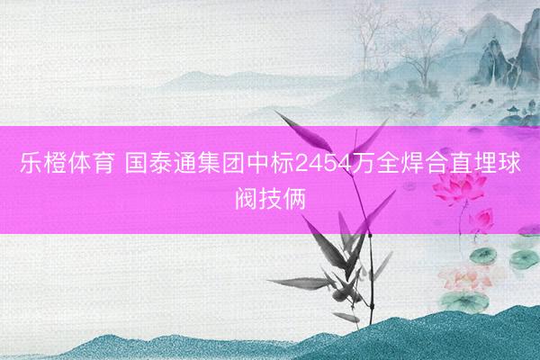 乐橙体育 国泰通集团中标2454万全焊合直埋球阀技俩