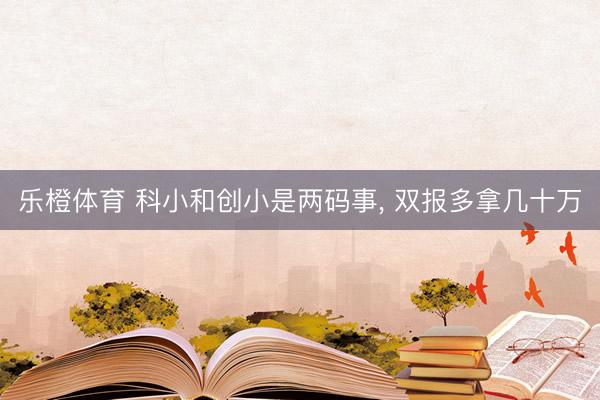 乐橙体育 科小和创小是两码事， 双报多拿几十万
