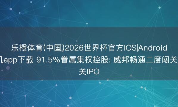 乐橙体育(中国)2026世界杯官方IOS|Android手机app下载 91.5%眷属集权控股: 威邦畅通二度闯关IPO