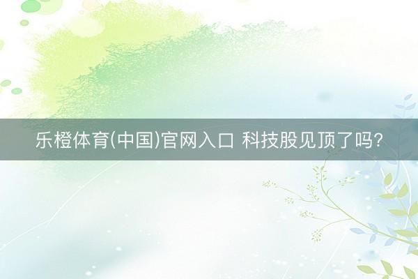乐橙体育(中国)官网入口 科技股见顶了吗?