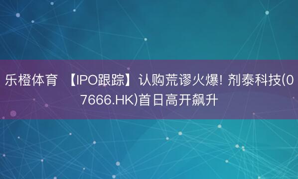 乐橙体育 【IPO跟踪】认购荒谬火爆! 剂泰科技(07666.HK)首日高开飙升