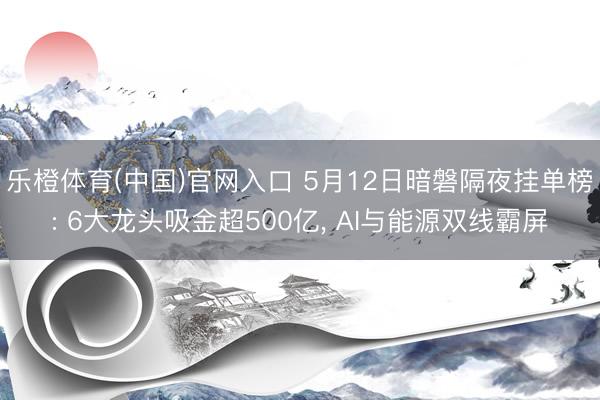 乐橙体育(中国)官网入口 5月12日暗磐隔夜挂单榜: 6大龙头吸金超500亿， AI与能源双线霸屏