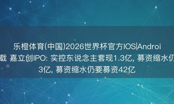 乐橙体育(中国)2026世界杯官方IOS|Android手机app下载 嘉立创IPO: 实控东说念主套现1.3亿， 募资缩水仍要募资42亿