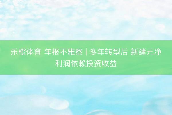 乐橙体育 年报不雅察 | 多年转型后 新建元净利润依赖投资收益