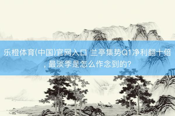 乐橙体育(中国)官网入口 兰亭集势Q1净利翻十倍， 最淡季是怎么作念到的?