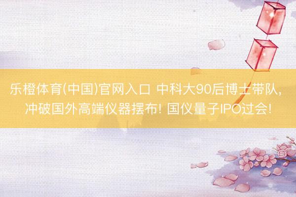 乐橙体育(中国)官网入口 中科大90后博士带队， 冲破国外高端仪器摆布! 国仪量子IPO过会!