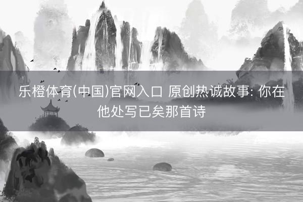 乐橙体育(中国)官网入口 原创热诚故事: 你在他处写已矣那首诗