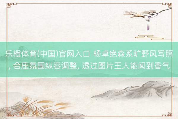 乐橙体育(中国)官网入口 杨卓绝森系旷野风写照， 合座氛围纵容调整，<a href=