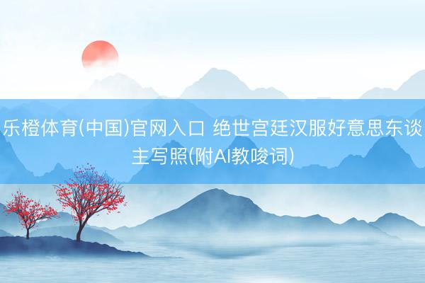 乐橙体育(中国)官网入口 绝世宫廷汉服好意思东谈主写照(附AI教唆词)