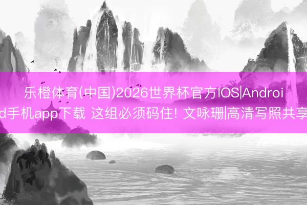 乐橙体育(中国)2026世界杯官方IOS|Android手机app下载 这组必须码住! 文咏珊|高清写照共享
