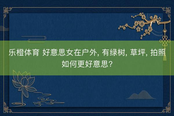 乐橙体育 好意思女在户外， 有绿树， 草坪， 拍照如何更好意思?