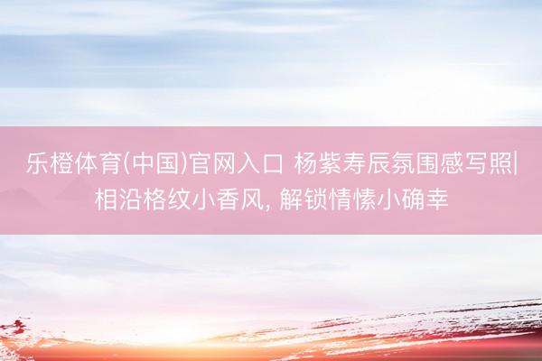 乐橙体育(中国)官网入口 杨紫寿辰氛围感写照|相沿格纹小香风， 解锁情愫小确幸