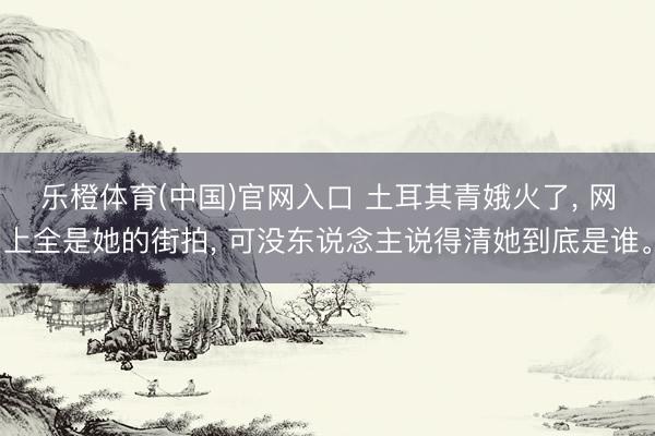乐橙体育(中国)官网入口 土耳其青娥火了， 网上全是她的街拍， 可没东说念主说得清她到底是谁。