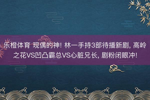 乐橙体育 现偶的神! 林一手持3部待播新剧， 高岭之花VS凹凸霸总VS心脏兄长， 剧粉闭眼冲!