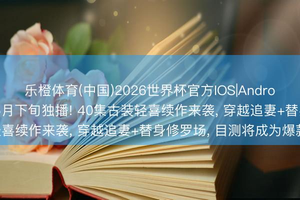 乐橙体育(中国)2026世界杯官方IOS|Android手机app下载 爱奇艺5月下旬独播! 40集古装轻喜续作来袭， 穿越追妻+替身修罗场， 目测将成为爆款!