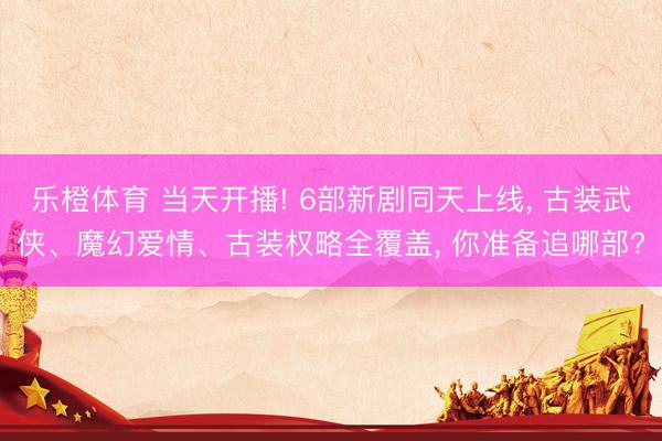 乐橙体育 当天开播! 6部新剧同天上线， 古装武侠、魔幻爱情、古装权略全覆盖， 你准备追哪部?