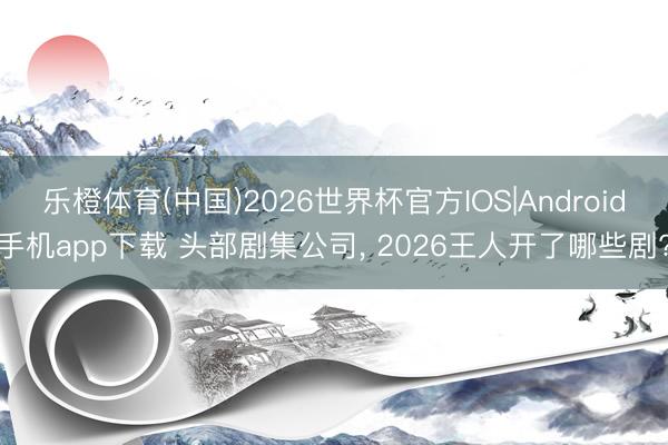 乐橙体育(中国)2026世界杯官方IOS|Android手机app下载 头部剧集公司， 2026王人开了哪些剧?